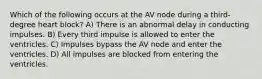 Which of the following occurs at the AV node during a third-degree heart block? A) There is an abnormal delay in conducting impulses. B) Every third impulse is allowed to enter the ventricles. C) Impulses bypass the AV node and enter the ventricles. D) All impulses are blocked from entering the ventricles.