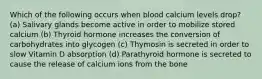 Which of the following occurs when blood calcium levels drop? (a) Salivary glands become active in order to mobilize stored calcium (b) Thyroid hormone increases the conversion of carbohydrates into glycogen (c) Thymosin is secreted in order to slow Vitamin D absorption (d) Parathyroid hormone is secreted to cause the release of calcium ions from the bone