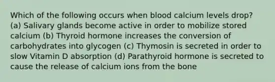 Which of the following occurs when blood calcium levels drop? (a) Salivary glands become active in order to mobilize stored calcium (b) Thyroid hormone increases the conversion of carbohydrates into glycogen (c) Thymosin is secreted in order to slow Vitamin D absorption (d) Parathyroid hormone is secreted to cause the release of calcium ions from the bone