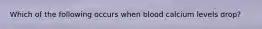 Which of the following occurs when blood calcium levels drop?