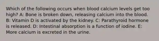 Which of the following occurs when blood calcium levels get too high? A: Bone is broken down, releasing calcium into the blood. B: Vitamin D is activated by the kidney. C: Parathyroid hormone is released. D: Intestinal absorption is a function of iodine. E: More calcium is excreted in the urine.