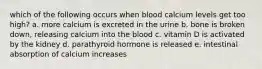 which of the following occurs when blood calcium levels get too high? a. more calcium is excreted in the urine b. bone is broken down, releasing calcium into the blood c. vitamin D is activated by the kidney d. parathyroid hormone is released e. intestinal absorption of calcium increases