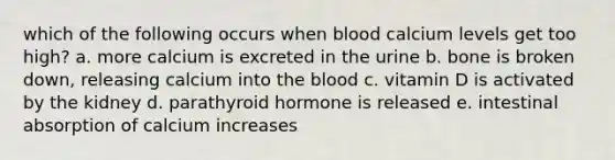 which of the following occurs when blood calcium levels get too high? a. more calcium is excreted in the urine b. bone is broken down, releasing calcium into the blood c. vitamin D is activated by the kidney d. parathyroid hormone is released e. intestinal absorption of calcium increases