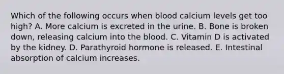 Which of the following occurs when blood calcium levels get too high? A. More calcium is excreted in the urine. B. Bone is broken down, releasing calcium into <a href='https://www.questionai.com/knowledge/k7oXMfj7lk-the-blood' class='anchor-knowledge'>the blood</a>. C. Vitamin D is activated by the kidney. D. Parathyroid hormone is released. E. Intestinal absorption of calcium increases.