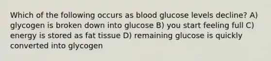 Which of the following occurs as blood glucose levels decline? A) glycogen is broken down into glucose B) you start feeling full C) energy is stored as fat tissue D) remaining glucose is quickly converted into glycogen