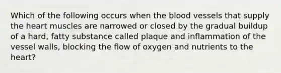 Which of the following occurs when the blood vessels that supply the heart muscles are narrowed or closed by the gradual buildup of a hard, fatty substance called plaque and inflammation of the vessel walls, blocking the flow of oxygen and nutrients to the heart?