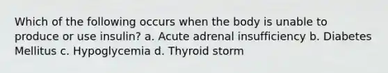 Which of the following occurs when the body is unable to produce or use insulin? a. Acute adrenal insufficiency b. Diabetes Mellitus c. Hypoglycemia d. Thyroid storm