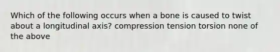 Which of the following occurs when a bone is caused to twist about a longitudinal axis? compression tension torsion none of the above