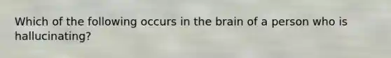 Which of the following occurs in the brain of a person who is hallucinating?