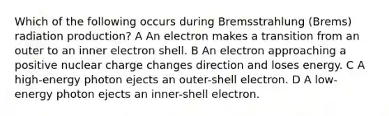 Which of the following occurs during Bremsstrahlung (Brems) radiation production? A An electron makes a transition from an outer to an inner electron shell. B An electron approaching a positive nuclear charge changes direction and loses energy. C A high-energy photon ejects an outer-shell electron. D A low-energy photon ejects an inner-shell electron.