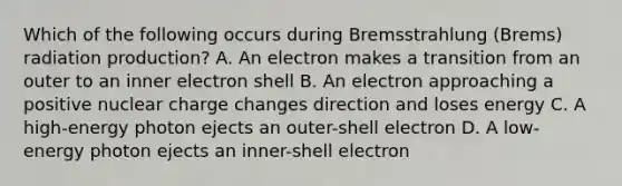 Which of the following occurs during Bremsstrahlung (Brems) radiation production? A. An electron makes a transition from an outer to an inner electron shell B. An electron approaching a positive nuclear charge changes direction and loses energy C. A high-energy photon ejects an outer-shell electron D. A low-energy photon ejects an inner-shell electron