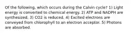 Of the following, which occurs during the Calvin cycle? 1) Light energy is converted to chemical energy. 2) ATP and NADPH are synthesized. 3) CO2 is reduced. 4) Excited electrons are conveyed from chlorophyll to an electron acceptor. 5) Photons are absorbed.