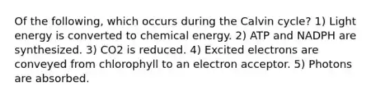 Of the following, which occurs during the Calvin cycle? 1) Light energy is converted to chemical energy. 2) ATP and NADPH are synthesized. 3) CO2 is reduced. 4) Excited electrons are conveyed from chlorophyll to an electron acceptor. 5) Photons are absorbed.