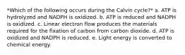 *Which of the following occurs during the Calvin cycle?* a. ATP is hydrolyzed and NADPH is oxidized. b. ATP is reduced and NADPH is oxidized. c. Linear electron flow produces the materials required for the fixation of carbon from carbon dioxide. d. ATP is oxidized and NADPH is reduced. e. Light energy is converted to chemical energy.