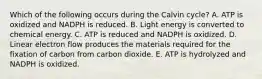 Which of the following occurs during the Calvin cycle? A. ATP is oxidized and NADPH is reduced. B. Light energy is converted to chemical energy. C. ATP is reduced and NADPH is oxidized. D. Linear electron flow produces the materials required for the fixation of carbon from carbon dioxide. E. ATP is hydrolyzed and NADPH is oxidized.