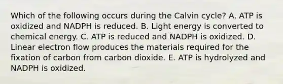 Which of the following occurs during the Calvin cycle? A. ATP is oxidized and NADPH is reduced. B. Light energy is converted to chemical energy. C. ATP is reduced and NADPH is oxidized. D. Linear electron flow produces the materials required for the fixation of carbon from carbon dioxide. E. ATP is hydrolyzed and NADPH is oxidized.