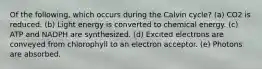 Of the following, which occurs during the Calvin cycle? (a) CO2 is reduced. (b) Light energy is converted to chemical energy. (c) ATP and NADPH are synthesized. (d) Excited electrons are conveyed from chlorophyll to an electron acceptor. (e) Photons are absorbed.