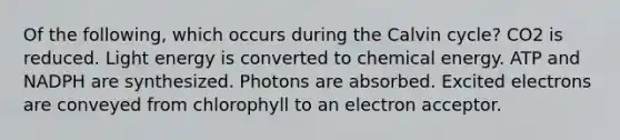 Of the following, which occurs during the Calvin cycle? CO2 is reduced. Light energy is converted to chemical energy. ATP and NADPH are synthesized. Photons are absorbed. Excited electrons are conveyed from chlorophyll to an electron acceptor.