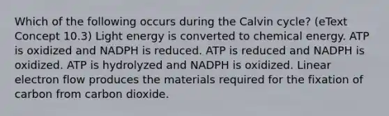 Which of the following occurs during the Calvin cycle? (eText Concept 10.3) Light energy is converted to chemical energy. ATP is oxidized and NADPH is reduced. ATP is reduced and NADPH is oxidized. ATP is hydrolyzed and NADPH is oxidized. Linear electron flow produces the materials required for the fixation of carbon from carbon dioxide.