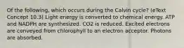 Of the following, which occurs during the Calvin cycle? (eText Concept 10.3) Light energy is converted to chemical energy. ATP and NADPH are synthesized. CO2 is reduced. Excited electrons are conveyed from chlorophyll to an electron acceptor. Photons are absorbed.