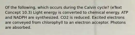 Of the following, which occurs during the Calvin cycle? (eText Concept 10.3) Light energy is converted to chemical energy. ATP and NADPH are synthesized. CO2 is reduced. Excited electrons are conveyed from chlorophyll to an electron acceptor. Photons are absorbed.