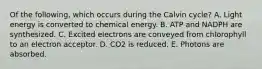 Of the following, which occurs during the Calvin cycle? A. Light energy is converted to chemical energy. B. ATP and NADPH are synthesized. C. Excited electrons are conveyed from chlorophyll to an electron acceptor. D. CO2 is reduced. E. Photons are absorbed.