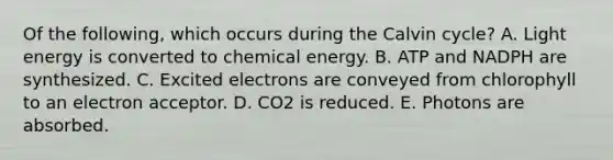 Of the following, which occurs during the Calvin cycle? A. Light energy is converted to chemical energy. B. ATP and NADPH are synthesized. C. Excited electrons are conveyed from chlorophyll to an electron acceptor. D. CO2 is reduced. E. Photons are absorbed.