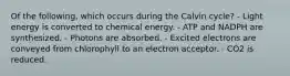 Of the following, which occurs during the Calvin cycle? - Light energy is converted to chemical energy. - ATP and NADPH are synthesized. - Photons are absorbed. - Excited electrons are conveyed from chlorophyll to an electron acceptor. - CO2 is reduced.