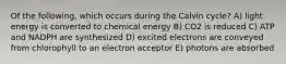 Of the following, which occurs during the Calvin cycle? A) light energy is converted to chemical energy B) CO2 is reduced C) ATP and NADPH are synthesized D) excited electrons are conveyed from chlorophyll to an electron acceptor E) photons are absorbed