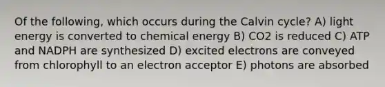 Of the following, which occurs during the Calvin cycle? A) light energy is converted to chemical energy B) CO2 is reduced C) ATP and NADPH are synthesized D) excited electrons are conveyed from chlorophyll to an electron acceptor E) photons are absorbed