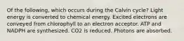 Of the following, which occurs during the Calvin cycle? Light energy is converted to chemical energy. Excited electrons are conveyed from chlorophyll to an electron acceptor. ATP and NADPH are synthesized. CO2 is reduced. Photons are absorbed.