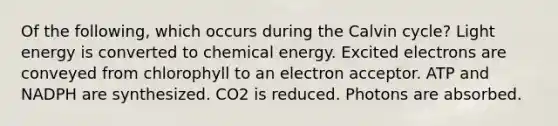 Of the following, which occurs during the Calvin cycle? Light energy is converted to chemical energy. Excited electrons are conveyed from chlorophyll to an electron acceptor. ATP and NADPH are synthesized. CO2 is reduced. Photons are absorbed.