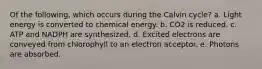 Of the following, which occurs during the Calvin cycle? a. Light energy is converted to chemical energy. b. CO2 is reduced. c. ATP and NADPH are synthesized. d. Excited electrons are conveyed from chlorophyll to an electron acceptor. e. Photons are absorbed.