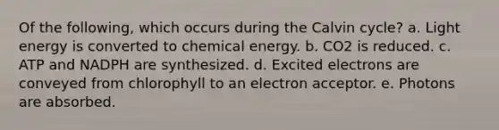 Of the following, which occurs during the Calvin cycle? a. Light energy is converted to chemical energy. b. CO2 is reduced. c. ATP and NADPH are synthesized. d. Excited electrons are conveyed from chlorophyll to an electron acceptor. e. Photons are absorbed.