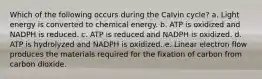 Which of the following occurs during the Calvin cycle? a. Light energy is converted to chemical energy. b. ATP is oxidized and NADPH is reduced. c. ATP is reduced and NADPH is oxidized. d. ATP is hydrolyzed and NADPH is oxidized. e. Linear electron flow produces the materials required for the fixation of carbon from carbon dioxide.
