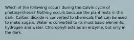 Which of the following occurs during the Calvin cycle of photosynthesis? Nothing occurs because the plant rests in the dark. Carbon dioxide is converted to chemicals that can be used to make sugars. Water is converted to its most basic elements, hydrogen and water. Chlorophyll acts as an enzyme, but only in the dark.