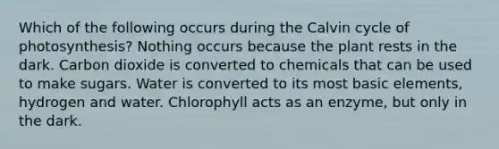 Which of the following occurs during the Calvin cycle of photosynthesis? Nothing occurs because the plant rests in the dark. Carbon dioxide is converted to chemicals that can be used to make sugars. Water is converted to its most basic elements, hydrogen and water. Chlorophyll acts as an enzyme, but only in the dark.