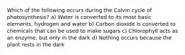 Which of the following occurs during the Calvin cycle of photosynthesis? a) Water is converted to its most basic elements, hydrogen and water b) Carbon dioxide is converted to chemicals that can be used to make sugars c) Chlorophyll acts as an enzyme, but only in the dark d) Nothing occurs because the plant rests in the dark