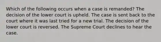 Which of the following occurs when a case is remanded? The decision of the lower court is upheld. The case is sent back to the court where it was last tried for a new trial. The decision of the lower court is reversed. The Supreme Court declines to hear the case.