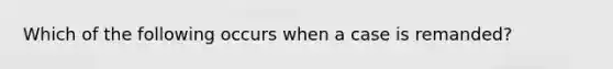 Which of the following occurs when a case is remanded?