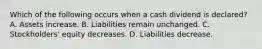 Which of the following occurs when a cash dividend is​ declared? A. Assets increase. B. Liabilities remain unchanged. C. ​Stockholders' equity decreases. D. Liabilities decrease.