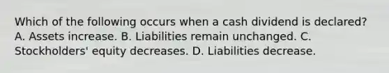 Which of the following occurs when a cash dividend is​ declared? A. Assets increase. B. Liabilities remain unchanged. C. ​Stockholders' equity decreases. D. Liabilities decrease.