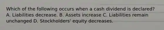 Which of the following occurs when a cash dividend is​ declared? A. Liabilities decrease. B. Assets increase C. Liabilities remain unchanged D. Stockholders' equity decreases.