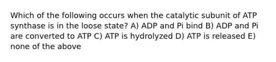 Which of the following occurs when the catalytic subunit of ATP synthase is in the loose state? A) ADP and Pi bind B) ADP and Pi are converted to ATP C) ATP is hydrolyzed D) ATP is released E) none of the above