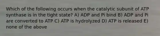 Which of the following occurs when the catalytic subunit of ATP synthase is in the tight state? A) ADP and Pi bind B) ADP and Pi are converted to ATP C) ATP is hydrolyzed D) ATP is released E) none of the above