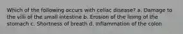 Which of the following occurs with celiac disease? a. Damage to the villi of the small intestine b. Erosion of the lining of the stomach c. Shortness of breath d. Inflammation of the colon