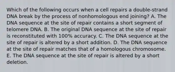 Which of the following occurs when a cell repairs a double-strand DNA break by the process of nonhomologous end joining? A. The DNA sequence at the site of repair contains a short segment of telomere DNA. B. The original DNA sequence at the site of repair is reconstituted with 100% accuracy. C. The DNA sequence at the site of repair is altered by a short addition. D. The DNA sequence at the site of repair matches that of a homologous chromosome. E. The DNA sequence at the site of repair is altered by a short deletion.