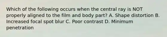 Which of the following occurs when the central ray is NOT properly aligned to the film and body part? A. Shape distortion B. Increased focal spot blur C. Poor contrast D. Minimum penetration