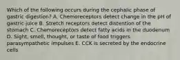 Which of the following occurs during the cephalic phase of gastric digestion? A. Chemoreceptors detect change in the pH of gastric juice B. Stretch receptors detect distention of the stomach C. Chemoreceptors detect fatty acids in the duodenum D. Sight, smell, thought, or taste of food triggers parasympathetic impulses E. CCK is secreted by the endocrine cells