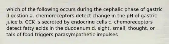 which of the following occurs during the cephalic phase of gastric digestion a. chemoreceptors detect change in the pH of gastric juice b. CCK is secreted by endocrine cells c. chemoreceptors detect fatty acids in the duodenum d. sight, smell, thought, or talk of food triggers parasympathetic impulses